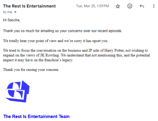 Email from The Rest is Entertainment's production team, saying, "Hi Sascha, Thank you so much for emailing us your concerns over our recent episode. We totally hear your point of view and we’re sorry it has upset you. We tried to focus the conversation on the business and IP side of Harry Potter, not wishing to expand on the views of JK Rowling. We understand that not mentioning this, and the potential impact it may have on the franchise’s legacy. Thank you for raising your concern "